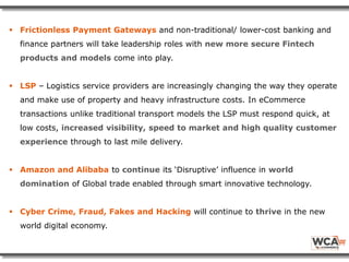  Frictionless Payment Gateways and non-traditional/ lower-cost banking and
finance partners will take leadership roles with new more secure Fintech
products and models come into play.
 LSP – Logistics service providers are increasingly changing the way they operate
and make use of property and heavy infrastructure costs. In eCommerce
transactions unlike traditional transport models the LSP must respond quick, at
low costs, increased visibility, speed to market and high quality customer
experience through to last mile delivery.
 Amazon and Alibaba to continue its ‘Disruptive’ influence in world
domination of Global trade enabled through smart innovative technology.
 Cyber Crime, Fraud, Fakes and Hacking will continue to thrive in the new
world digital economy.
 