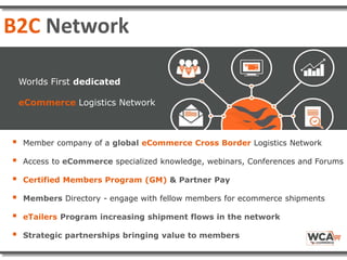  Member company of a global eCommerce Cross Border Logistics Network
 Access to eCommerce specialized knowledge, webinars, Conferences and Forums
 Certified Members Program (GM) & Partner Pay
 Members Directory - engage with fellow members for ecommerce shipments
 eTailers Program increasing shipment flows in the network
 Strategic partnerships bringing value to members
Worlds First dedicated
eCommerce Logistics Network
B2C Network
 