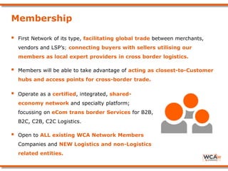 Membership
 First Network of its type, facilitating global trade between merchants,
vendors and LSP’s; connecting buyers with sellers utilising our
members as local expert providers in cross border logistics.
 Members will be able to take advantage of acting as closest-to-Customer
hubs and access points for cross-border trade.
 Operate as a certified, integrated, shared-
economy network and specialty platform;
focussing on eCom trans border Services for B2B,
B2C, C2B, C2C Logistics.
 Open to ALL existing WCA Network Members
Companies and NEW Logistics and non-Logistics
related entities.
 