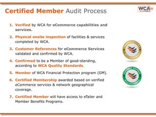 Certified Member Audit Process
1. Verified by WCA for eCommerce capabilities and
services.
2. Physical onsite inspection of facilities & services
completed by WCA.
3. Customer References for eCommerce Services
validated and confirmed by WCA.
4. Confirmed to be a Member of good-standing,
according to WCA Quality Standards.
5. Member of WCA Financial Protection program (GM).
6. Certified Membership awarded based on verified
eCommerce services & network geographical
coverage.
7. Certified Member will have access to eTailer and
Member Benefits Programs.
 