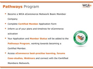 Pathways Program
 Become a WCA eCommerce Network Basic Member
Company
 Complete Certified Member Application Form
 Inform us of your plans and timelines for eCommerce
activation
 Your Application and Member Status will be added to the
Pathways Program, working towards becoming a
Certified Member.
 Access eCommerce best-practise learning, forums
Case-studies, Webinars and connect with the Certified
Members Network.
 