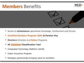 Members Benefits
 Access to eCommerce specialized knowledge, Conferences and Forums
 Certified Members Program (GM) & Partner Pay
 Members Directory & eTailers Programs
 AI XBORDER Classification Tool
 Integrated Technology Platform (2018)
 Cyber Insurance Program
 Strategic partnerships bringing value to members
 