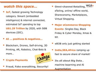 watch this space…
 IoT, fastest growing Technology
category. Smart (embedded
intelligence) & internet connected,
estimated IoT spending to top
US1.29 Trillion by 2020, with 50B
devices (IDC).
 AI … positives & negatives…
 Blockchain, Drones, Self-driving, 3D
Printing, AR, Robotics, Chat-Bots &
more…
 Crypto Payments
 Fraud, Fake everything, Security!
 Omni-channel Retailing,
eTailing, online/ offline world,
Shareconomy, Marketplaces,
Virtual Shopping.
 Major eCommerce Shopping
Events- Singles Day, Black
Friday & Cyber Monday, Xmas &
NY.
 eB2B only just getting started
 India,SEA,Africa ramping up
fast to secure share of market!
 Its all about Big Data…
machine leaarning and AI
Augmentation
 