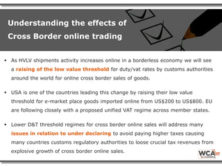  As HVLV shipments activity increases online in a borderless economy we will see
a raising of the low value threshold for duty/vat rates by customs authorities
around the world for online cross border sales of goods.
 USA is one of the countries leading this change by raising their low value
threshold for e-market place goods imported online from US$200 to US$800. EU
are following closely with a proposed unified VAT regime across member states.
 Lower D&T threshold regimes for cross border online sales will address many
issues in relation to under declaring to avoid paying higher taxes causing
many countries customs regulatory authorities to loose crucial tax revenues from
explosive growth of cross border online sales.
Understanding the effects of
Cross Border online trading
 