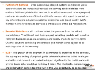  Fulfillment Centres – Once Goods have cleared customs compliance Cross
Border retailers are increasingly focused on serving local markets from
onshore fulfillment/distribution centre’s in an effort to respond to local/regional
customer demands in an efficient and timely manner with speed to market as
key differentiators in building customer experience and brand loyalty. WCAe
member network worldwide provides a critical piece of this CB requirement.
 Branded Retailers – will continue to feel the pressure from the eGiant
marketplaces. Traditional and heavy-asset retailing models will need to
reinvent business models, processes and supply chains to survive. Omni
Channel solutions combining online/bricks and mortar stores appear to be
assisting some of this recovery
 B2B – The growth of this segment in eCommerce is expected to be colossal,
the buying and selling of physical goods between businesses online in a buyer
and seller environment is expected to impact significantly the traditional multi
layered buyer seller model as we know it today. The wholesale, manufacturing
and construction sectors lead the way in this vital opportunity to be realized.
 