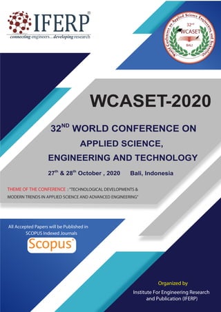 WCASET-2020
32ND
WORLD CONFERENCE ON
Organized by
Institute For Engineering Research
and Publication (IFERP)
Bali, Indonesia
APPLIED SCIENCE,
ENGINEERING AND TECHNOLOGY
THEME OF THE CONFERENCE : "TECHNOLOGICAL DEVELOPMENTS &
MODERN TRENDS IN APPLIED SCIENCE AND ADVANCED ENGINEERING"
All Accepted Papers will be Published in
SCOPUS Indexed Journals
27th
& 28th
October , 2020
32nd
 