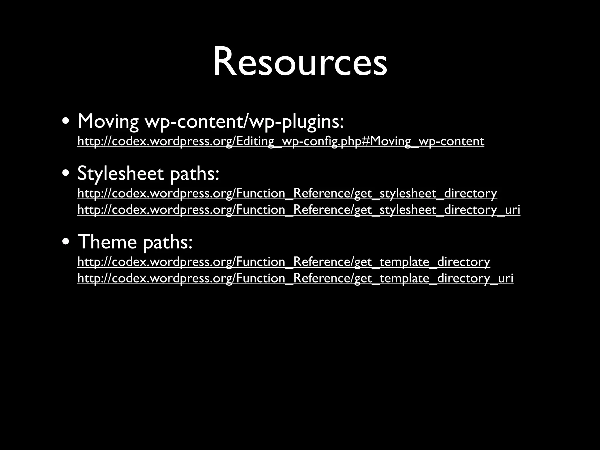 Resources
• Moving wp-content/wp-plugins:
 http://codex.wordpress.org/Editing_wp-conﬁg.php#Moving_wp-content

• Stylesheet paths:
 http://codex.wordpress.org/Function_Reference/get_stylesheet_directory
 http://codex.wordpress.org/Function_Reference/get_stylesheet_directory_uri

• Theme paths:
 http://codex.wordpress.org/Function_Reference/get_template_directory
 http://codex.wordpress.org/Function_Reference/get_template_directory_uri
 