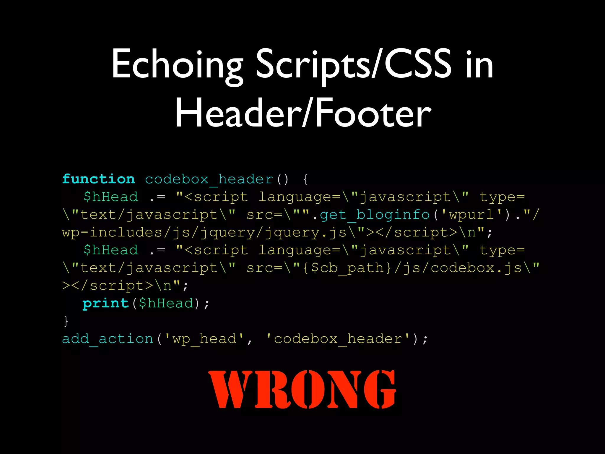Echoing Scripts/CSS in
        Header/Footer
function codebox_header() {
  $hHead .= "<script language="javascript" type=
"text/javascript" src="".get_bloginfo('wpurl')."/
wp-includes/js/jquery/jquery.js"></script>n";
  $hHead .= "<script language="javascript" type=
"text/javascript" src="{$cb_path}/js/codebox.js"
></script>n";
  print($hHead);
}
add_action('wp_head', 'codebox_header');



               WRONG
 