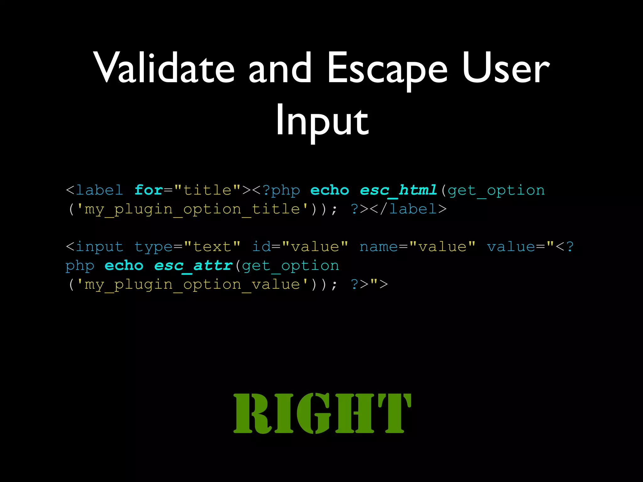 Validate and Escape User
            Input
<label for="title"><?php echo esc_html(get_option
('my_plugin_option_title')); ?></label>

<input type="text" id="value" name="value" value="<?
php echo esc_attr(get_option
('my_plugin_option_value')); ?>">




                RIGHT
 