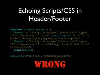 Echoing Scripts/CSS in
        Header/Footer
function codebox_header() {
  $hHead .= "<script language="javascript" type=
"text/javascript" src="".get_bloginfo('wpurl')."/
wp-includes/js/jquery/jquery.js"></script>n";
  $hHead .= "<script language="javascript" type=
"text/javascript" src="{$cb_path}/js/codebox.js"
></script>n";
  print($hHead);
}
add_action('wp_head', 'codebox_header');



               WRONG
 