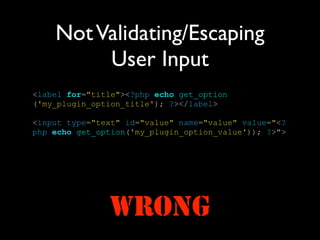 Not Validating/Escaping
         User Input
<label for="title"><?php echo get_option
('my_plugin_option_title'); ?></label>

<input type="text" id="value" name="value" value="<?
php echo get_option('my_plugin_option_value')); ?>">




               WRONG
 