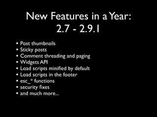 New Features in a Year:
         2.7 - 2.9.1
• Post thumbnails
• Sticky posts
• Comment threading and paging
• Widgets API
• Load scripts miniﬁed by default
• Load scripts in the footer
• esc_* functions
• security ﬁxes
• and much more...
 