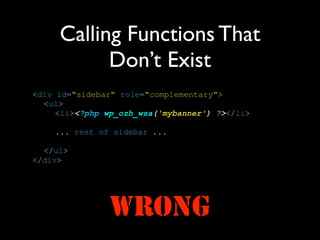 Calling Functions That
           Don’t Exist
<div id="sidebar" role="complementary">
  <ul>
     <li><?php wp_ozh_wsa('mybanner') ?></li>

    ... rest of sidebar ...

  </ul>
</div>




               WRONG
 