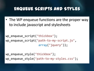 Enqueue Scripts and Styles

• The WP enqueue functions are the proper way
  to include javascript and stylesheets

wp_enqueue_script(‘thickbox’);
wp_enqueue_script(‘path-to-my-script.js’,
                   array(‘jquery’));

wp_enqueue_style(‘thickbox’);
wp_enqueue_style(‘path-to-my-styles.css’);
 