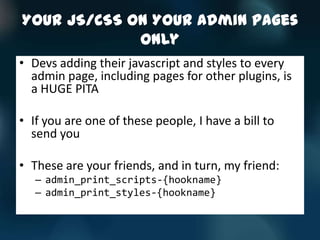 Your JS/CSS On Your Admin Pages
             Only
• Devs adding their javascript and styles to every
  admin page, including pages for other plugins, is
  a HUGE PITA

• If you are one of these people, I have a bill to
  send you

• These are your friends, and in turn, my friend:
   – admin_print_scripts-{hookname}
   – admin_print_styles-{hookname}
 