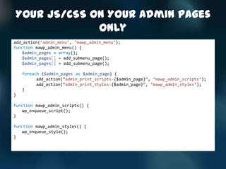 Your JS/CSS On Your Admin Pages
             Only
add_action(‘admin_menu’, ‘mawp_admin_menu’);
function mawp_admin_menu() {
    $admin_pages = array();
    $admin_pages[] = add_submenu_page();
    $admin_pages[] = add_submenu_page();

    foreach ($admin_pages as $admin_page) {
          add_action(‚admin_print_scripts-{$admin_page}‛, ‘mawp_admin_scripts’);
          add_action(‚admin_print_styles-{$admin_page}‛, ‘mawp_admin_styles’);
    }
}

function mawp_admin_scripts() {
    wp_enqueue_script();
}

function mawp_admin_styles() {
    wp_enqueue_style();
}
 