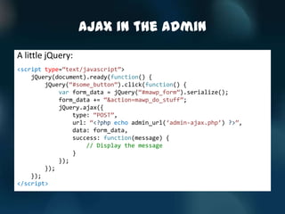 AJAX in the Admin
A little jQuery:
<script type=‚text/javascript‛>
    jQuery(document).ready(function() {
        jQuery(‚#some_button‛).click(function() {
            var form_data = jQuery(‚#mawp_form‛).serialize();
            form_data += ‚&action=mawp_do_stuff‛;
            jQuery.ajax({
                type: ‚POST‛,
                url: ‚<?php echo admin_url(‘admin-ajax.php’) ?>‛,
                data: form_data,
                success: function(message) {
                    // Display the message
                }
            });
        });
    });
</script>
 