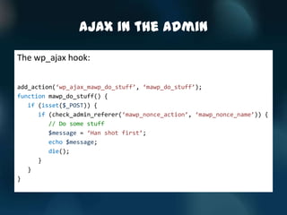 AJAX in the Admin

The wp_ajax hook:

add_action(‘wp_ajax_mawp_do_stuff’, ‘mawp_do_stuff’);
function mawp_do_stuff() {
   if (isset($_POST)) {
      if (check_admin_referer(‘mawp_nonce_action’, ‘mawp_nonce_name’)) {
         // Do some stuff
         $message = ‘Han shot first’;
         echo $message;
         die();
      }
   }
}
 