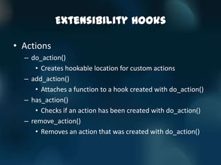 Extensibility Hooks

• Actions
  – do_action()
     • Creates hookable location for custom actions
  – add_action()
     • Attaches a function to a hook created with do_action()
  – has_action()
     • Checks if an action has been created with do_action()
  – remove_action()
     • Removes an action that was created with do_action()
 
