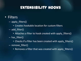 Extensibility Hooks

• Filters
  – apply_filters()
     • Creates hookable location for custom filters
  – add_filter()
     • Attaches a filter to hook created with apply_filters()
  – has_filter()
     • Checks if a filter has been created with apply_filters()
  – remove_filter()
     • Removes a filter that was created with apply_filters()
 