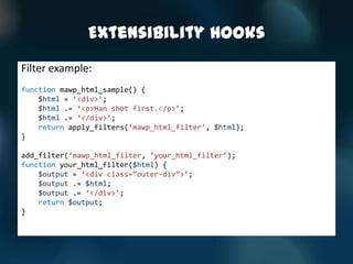 Extensibility Hooks
Filter example:
function mawp_html_sample() {
    $html = ‘<div>’;
    $html .= ‘<p>Han shot first.</p>’;
    $html .= ‘</div>’;
    return apply_filters(‘mawp_html_filter’, $html);
}

add_filter(‘mawp_html_filter, ‘your_html_filter’);
function your_html_filter($html) {
    $output = ‘<div class=‚outer-div‛>’;
    $output .= $html;
    $output .= ‘</div>’;
    return $output;
}
 