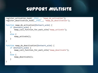 Support Multisite
register_activation_hook(__FILE__, ‘mawp_do_activation’);
register_deactivation_hook(__FILE__, ‘mawp_do_deactivation’);

function mawp_do_activation($network_wide) {
    if ($network_wide) {
        mawp_call_function_for_each_site(‘mawp_activate’);
    }
    else {
        mawp_activate();
    }
}

function mawp_do_deactivation($network_wide) {
    if ($network_wide) {
        mawp_call_function_for_each_site(‘mawp_deactivate’);
    }
    else {
        mawp_deactivate();
    }
}
 