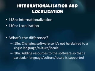 Internationalization and
            Localization
• i18n: Internationalization
• l10n: Localization

• What’s the difference?
  – i18n: Changing software so it’s not hardwired to a
    single language/culture/locale
  – l10n: Adding resources to the software so that a
    particular language/culture/locale is supported
 