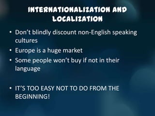 Internationalization and
            Localization
• Don’t blindly discount non-English speaking
  cultures
• Europe is a huge market
• Some people won’t buy if not in their
  language

• IT’S TOO EASY NOT TO DO FROM THE
  BEGINNING!
 