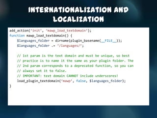 Internationalization and
               Localization
add_action(‘init’, ‘mawp_load_textdomain’);
function mawp_load_textdomain() {
    $languages_folder = dirname(plugin_basename(__FILE__));
    $languages_folder .= ‘/languages/’;

    // 1st param is the text domain and must be unique, so best
    // practice is to name it the same as your plugin folder. The
    // 2nd param corresponds to a deprecated function, so you can
    // always set it to false.
    // IMPORTANT: text domain CANNOT include underscores!
    load_plugin_textdomain(‘mawp’, false, $languages_folder);
}
 