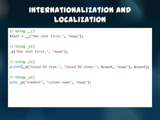 Internationalization and
               Localization
// Using __()
$fact = __(‘Han shot first.’, ‘mawp’);

// Using _e()
_e(‘Han shot first.’, ‘mawp’);

// Using _n()
printf(_n(‘Saved %d item.’, ‘Saved %d items.’, $count, ‘mawp’), $count);

// Using _x()
echo _x(‘Comment’, ‘column name’, ‘mawp’);
 