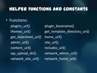 Helper Functions and Constants

• Functions:
  plugins_url()          plugin_basename()
  themes_url()           get_template_directory_uri()
  get_stylesheet_uri()   home_url()
  admin_url()            site_url()
  content_url()          includes_url()
  wp_upload_dir()        network_admin_url()
  network_site_url()     network_home_url()
 