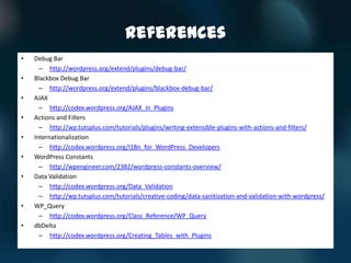 References
•   Debug Bar
      – http://wordpress.org/extend/plugins/debug-bar/
•   Blackbox Debug Bar
      – http://wordpress.org/extend/plugins/blackbox-debug-bar/
•   AJAX
      – http://codex.wordpress.org/AJAX_in_Plugins
•   Actions and Filters
      – http://wp.tutsplus.com/tutorials/plugins/writing-extensible-plugins-with-actions-and-filters/
•   Internationalization
      – http://codex.wordpress.org/I18n_for_WordPress_Developers
•   WordPress Constants
      – http://wpengineer.com/2382/wordpress-constants-overview/
•   Data Validation
      – http://codex.wordpress.org/Data_Validation
      – http://wp.tutsplus.com/tutorials/creative-coding/data-sanitization-and-validation-with-wordpress/
•   WP_Query
      – http://codex.wordpress.org/Class_Reference/WP_Query
•   dbDelta
      – http://codex.wordpress.org/Creating_Tables_with_Plugins
 
