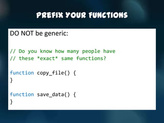 Prefix Your Functions

DO NOT be generic:

// Do you know how many people have
// these *exact* same functions?

function copy_file() {
}

function save_data() {
}
 