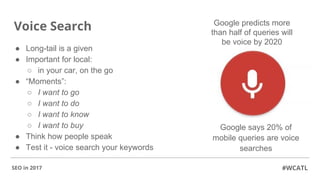 Voice Search
● Long-tail is a given
● Important for local:
○ in your car, on the go
● “Moments”:
○ I want to go
○ I want to do
○ I want to know
○ I want to buy
● Think how people speak
● Test it - voice search your keywords
#WCATLSEO in 2017
Google predicts more
than half of queries will
be voice by 2020
Google says 20% of
mobile queries are voice
searches
 