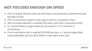 NOT FOCUSED ENOUGH ON SPEED
● 73% of mobile internet users say that they’ve encountered a website that was
too slow to load.
● 47% of consumers expect a web page to load in 2 seconds or less.
● 40% of people abandon a website that takes more than 3 seconds to load.
● A 1 second delay in page response can result in a 7% reduction in
conversions.
● If an e-commerce site is making $100,000 per day, a 1 second page delay
could potentially cost you $2.5 million in lost sales every year.
#WCATLSEO in 2017
 