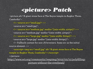 <picture> Patch
<picture alt="A giant stone face at The Bayon temple in Angkor Thom,
Cambodia">
<!-- <source src="small.jpg"> -->
<source src="small.jpg">
<!-- <source src="medium.jpg" media="(min-width: 400px)"> -->
<source src="medium.jpg" media="(min-width: 400px)">
<!-- <source src="large.jpg" media="(min-width: 800px)"> -->
<source src="large.jpg" media="(min-width: 800px)">
<!-- Fallback content for non-JS browsers. Same src as the initial
source element. -->
<noscript><img src="small.jpg" alt="A giant stone face at The Bayon
temple in Angkor Thom, Cambodia"></noscript>
</picture>
http://www.w3.org/community/respimg/2012/03/15/polyﬁlling-
picture-without-the-overhead/
 