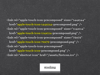 #rwdimg
<link rel="apple-touch-icon-precomposed" sizes="144x144"
href="apple-touch-icon-144x144-precomposed.png" />
<link rel="apple-touch-icon-precomposed" sizes="114x114"
href="apple-touch-icon-114x114-precomposed.png" />
<link rel="apple-touch-icon-precomposed" sizes="72x72"
href="apple-touch-icon-72x72-precomposed.png" />
<link rel="apple-touch-icon-precomposed"
href="apple-touch-icon-precomposed.png" />
<link rel="shortcut icon" href="/assets/favicon.ico" />
 