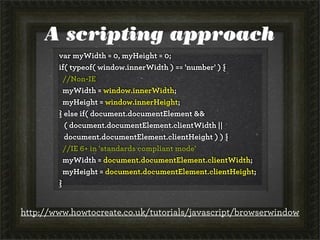 A scripting approach
var myWidth = 0, myHeight = 0;
if( typeof( window.innerWidth ) == 'number' ) {
//Non-IE
myWidth = window.innerWidth;
myHeight = window.innerHeight;
} else if( document.documentElement &&
( document.documentElement.clientWidth ||
document.documentElement.clientHeight ) ) {
//IE 6+ in 'standards compliant mode'
myWidth = document.documentElement.clientWidth;
myHeight = document.documentElement.clientHeight;
}
http://www.howtocreate.co.uk/tutorials/javascript/browserwindow
 