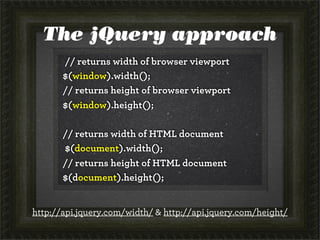 The jQuery approach
// returns width of browser viewport
$(window).width();
// returns height of browser viewport
$(window).height();
// returns width of HTML document
$(document).width();
// returns height of HTML document
$(document).height();
http://api.jquery.com/width/ & http://api.jquery.com/height/
 