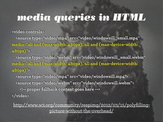media queries in HTML
<video controls>
<source type="video/mp4" src="video/windowsill_small.mp4"
media="all and (max-width: 480px), all and (max-device-width:
480px)">
<source type="video/webm" src="video/windowsill_small.webm"
media="all and (max-width: 480px), all and (max-device-width:
480px)">
<source type="video/mp4" src="video/windowsill.mp4">
<source type="video/webm" src="video/windowsill.webm">
<!-- proper fallback content goes here -->
</video>
http://www.w3.org/community/respimg/2012/03/15/polyﬁlling-
picture-without-the-overhead/
 