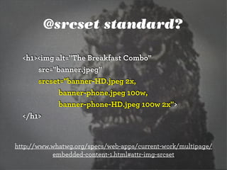@srcset standard?
<h1><img alt="The Breakfast Combo"
src="banner.jpeg"
srcset="banner-HD.jpeg 2x,
banner-phone.jpeg 100w,
banner-phone-HD.jpeg 100w 2x">
</h1>
http://www.whatwg.org/specs/web-apps/current-work/multipage/
embedded-content-1.html#attr-img-srcset
 