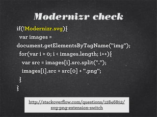 Modernizr check
if(!Modernizr.svg){
var images =
document.getElementsByTagName("img");
for(var i = 0; i < images.length; i++){
var src = images[i].src.split(".");
images[i].src = src[0] + ".png";
}
}
http://stackoverﬂow.com/questions/12846852/
svg-png-extension-switch
 
