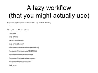 A lazy workflow
(that you might actually use)
# Ignore everything in the root except the "wp-content" directory.
/*
#Except the stuff I want to keep
!.gitignore
!/wp-content/
!/wp-content/themes/
!/wp-content/themes/*
/wp-content/themes/evanis/screenshot.png
/wp-content/themes/evanis/README.txt
/wp-content/themes/evanis/images
/wp-content/themes/evanis/languages
/wp-content/themes/evanis/xml
.DS_Store
 