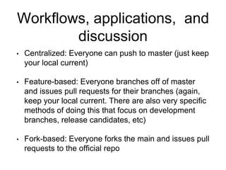 Workflows, applications, and
discussion
• Centralized: Everyone can push to master (just keep
your local current)
• Feature-based: Everyone branches off of master
and issues pull requests for their branches (again,
keep your local current. There are also very specific
methods of doing this that focus on development
branches, release candidates, etc)
• Fork-based: Everyone forks the main and issues pull
requests to the official repo
 