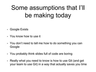Some assumptions that I’ll
be making today
• Google Exists
• You know how to use it
• You don’t need to tell me how to do something you can
Google
• You probably think slides full of code are boring
• Really what you need to know is how to use Git (and get
your team to use Git) in a way that actually saves you time
 