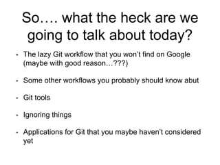 So…. what the heck are we
going to talk about today?
• The lazy Git workflow that you won’t find on Google
(maybe with good reason…???)
• Some other workflows you probably should know abut
• Git tools
• Ignoring things
• Applications for Git that you maybe haven’t considered
yet
 