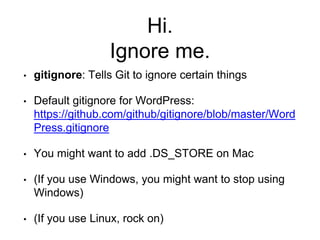 Hi.
Ignore me.
• gitignore: Tells Git to ignore certain things
• Default gitignore for WordPress:
https://github.com/github/gitignore/blob/master/Word
Press.gitignore
• You might want to add .DS_STORE on Mac
• (If you use Windows, you might want to stop using
Windows)
• (If you use Linux, rock on)
 