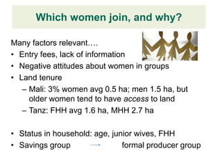 Which women join, and why?
           Design Finding
Many factors relevant….
• Entry fees, lack of information
• Negative attitudes about women in groups
• Land tenure
   – Mali: 3% women avg 0.5 ha; men 1.5 ha, but
     older women tend to have access to land
   – Tanz: FHH avg 1.6 ha, MHH 2.7 ha

• Status in household: age, junior wives, FHH
• Savings group                formal producer group
 