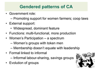 Gendered patterns of CA
• Government role:
   – Promoting support for women farmers; coop laws
• External support:
   • Widespread, dominant feature
• Functions: multi-functional, more production
• Women’s Participation – a spectrum
   – Women’s groups with token men
   – Membership doesn’t equate with leadership
• Formal linked to informal
   – Informal labour-sharing, savings groups
• Evolution of groups
 