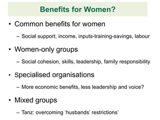 Benefits for Women?
• Common benefits for women
  – Social support, income, inputs-training-savings, labour

• Women-only groups
  – Social cohesion, skills, leadership, family responsibility

• Specialised organisations
  – More economic benefits, less leadership and voice?

• Mixed groups
  – Tanz: overcoming ‘husbands’ restrictions’
 